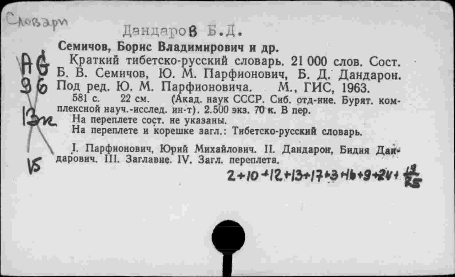 ﻿ДяндяроВ Ь.Д.
Семичов, Борис Владимирович и др.
Up, Краткий тибетско-русский словарь. 21 000 слов. Сост. •1 у Б. В. Семичов, Ю. М. Парфионович, Б. Д. Дандарон. 3 ф Под ред. Ю. М. Парфионовича. М., ГИС, 1963.
\ '	581 с. 22 см. (Акад, наук СССР. Сиб. ртд-ние. Бурят, ком-
|л	плексной науч.-исслед. ин-т). 2.500 экз. 70 к. В пер.
На переплете сост. не указаны.
Ту На переплете и корешке загл.: Тибетско-русский словарь.
I. Парфионович, Юрий Михайлович. II. Дандарон, Бидия Дан* .<• дарович. III. Заглавие. IV. Загл. переплета.